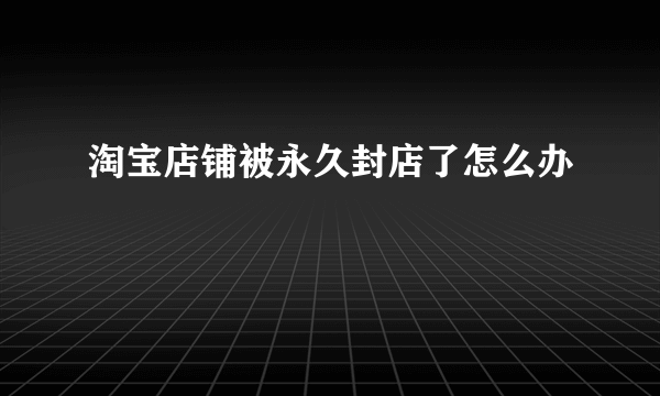 淘宝店铺被永久封店了怎么办