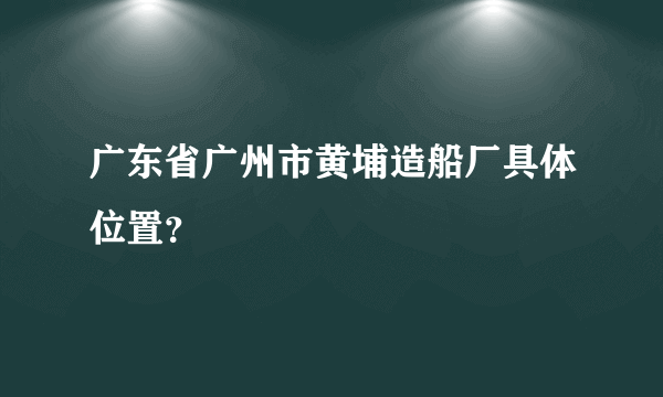 广东省广州市黄埔造船厂具体位置？