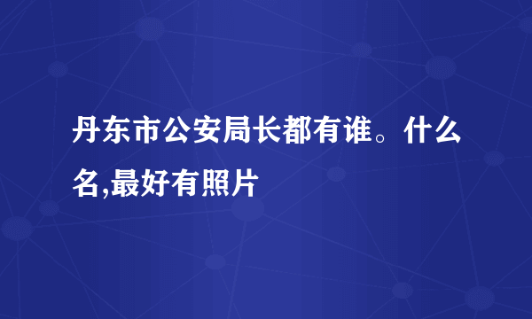 丹东市公安局长都有谁。什么名,最好有照片