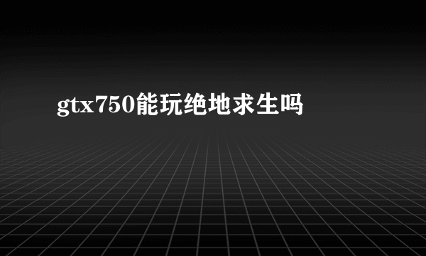 gtx750能玩绝地求生吗