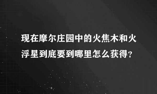 现在摩尔庄园中的火焦木和火浮星到底要到哪里怎么获得？