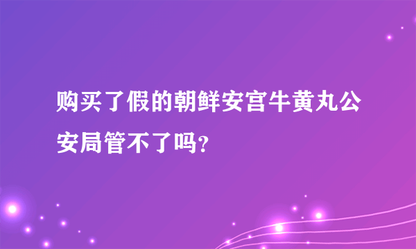 购买了假的朝鲜安宫牛黄丸公安局管不了吗？