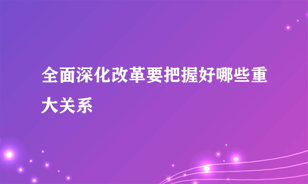 全面深化改革要把握好哪些重大关系