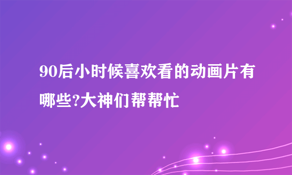 90后小时候喜欢看的动画片有哪些?大神们帮帮忙