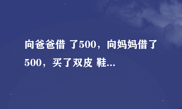 向爸爸借 了500，向妈妈借了500，买了双皮 鞋用了970.还剩下30元。还爸爸10块，还妈妈10块，自己剩10