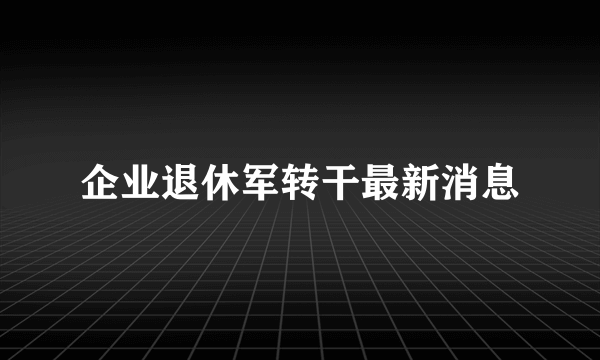 企业退休军转干最新消息