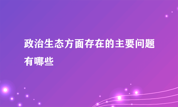 政治生态方面存在的主要问题有哪些