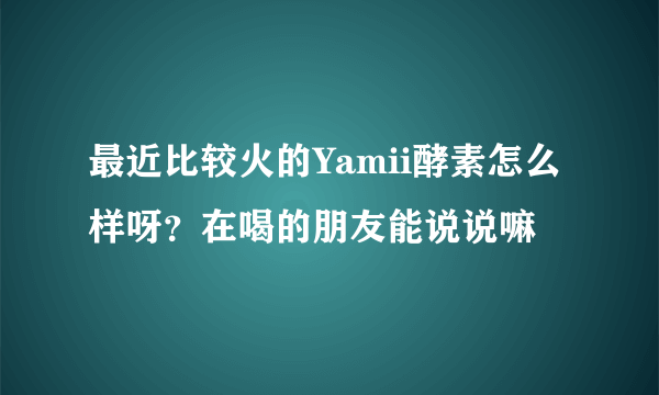 最近比较火的Yamii酵素怎么样呀？在喝的朋友能说说嘛