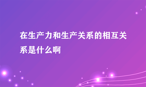 在生产力和生产关系的相互关系是什么啊