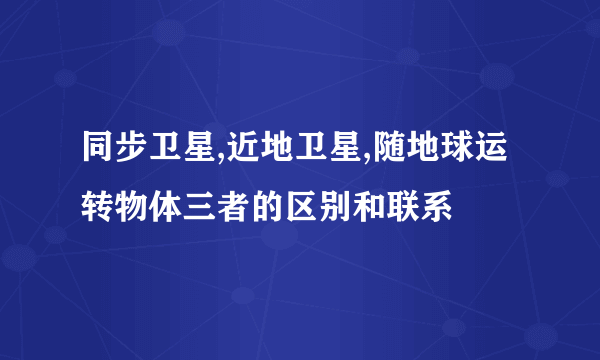 同步卫星,近地卫星,随地球运转物体三者的区别和联系