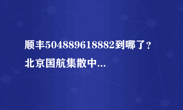 顺丰504889618882到哪了？北京国航集散中心发到深圳是空运吧？