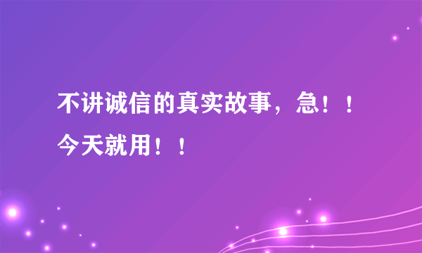 不讲诚信的真实故事，急！！今天就用！！