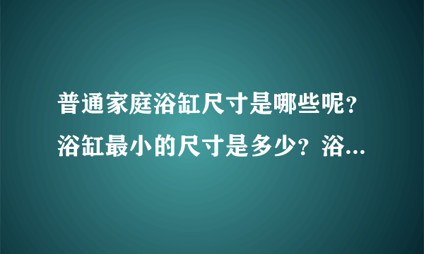 普通家庭浴缸尺寸是哪些呢？浴缸最小的尺寸是多少？浴缸最大的尺寸是多少？