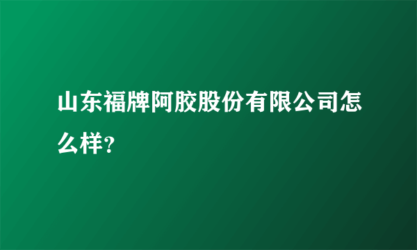 山东福牌阿胶股份有限公司怎么样？