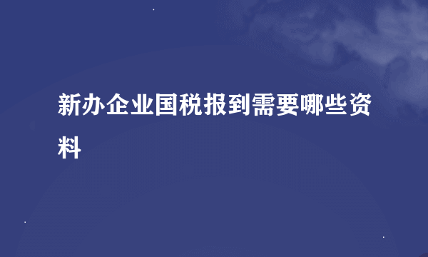 新办企业国税报到需要哪些资料