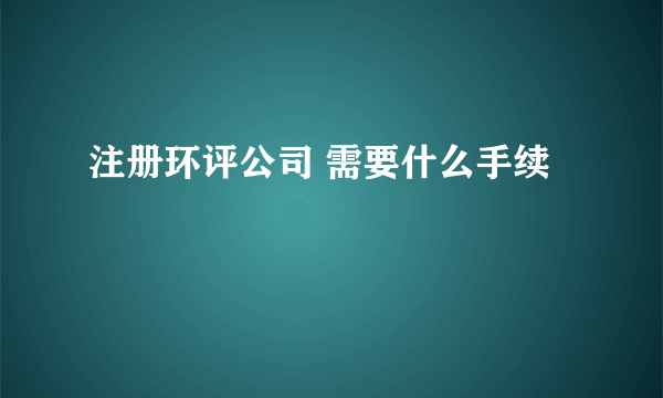 注册环评公司 需要什么手续