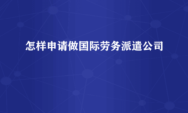 怎样申请做国际劳务派遣公司