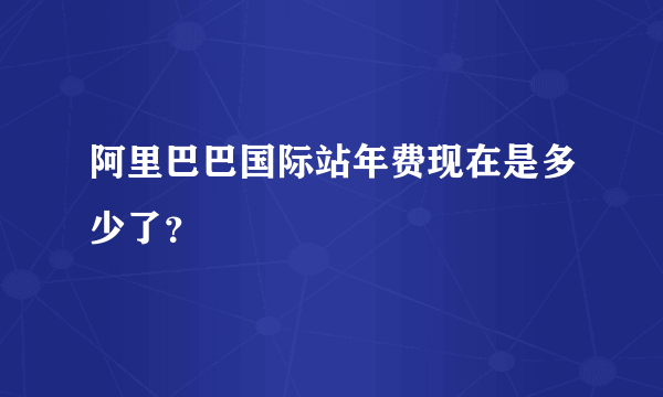 阿里巴巴国际站年费现在是多少了？