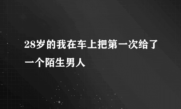 28岁的我在车上把第一次给了一个陌生男人