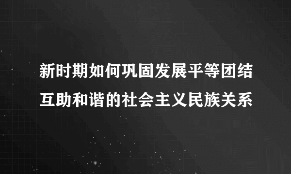 新时期如何巩固发展平等团结互助和谐的社会主义民族关系