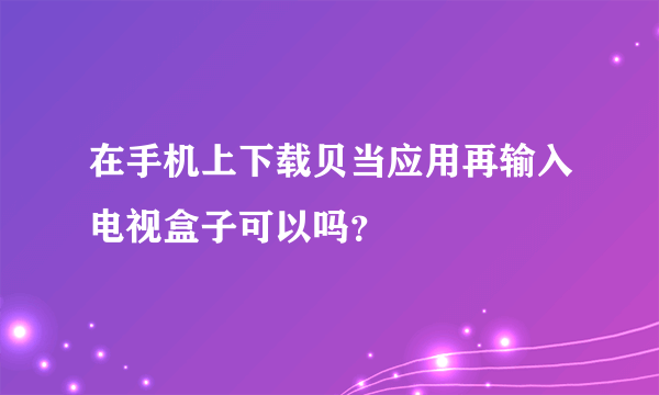 在手机上下载贝当应用再输入电视盒子可以吗？