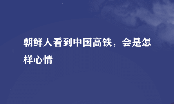 朝鲜人看到中国高铁，会是怎样心情