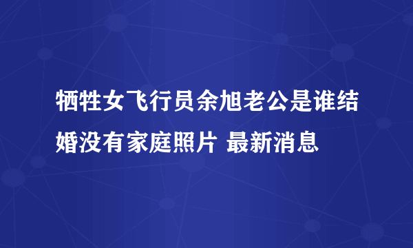 牺牲女飞行员余旭老公是谁结婚没有家庭照片 最新消息