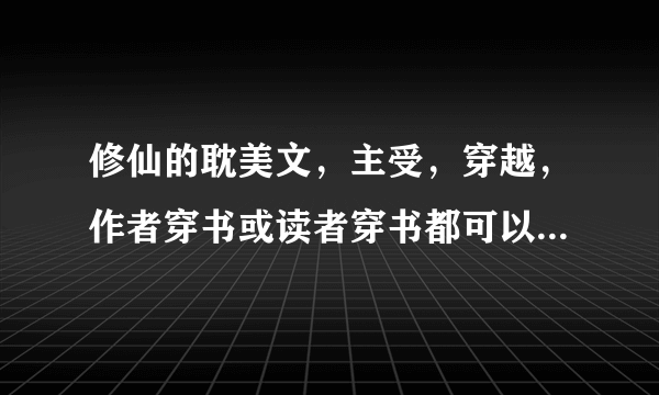 修仙的耽美文，主受，穿越，作者穿书或读者穿书都可以，除了我看过的，8本以上采纳