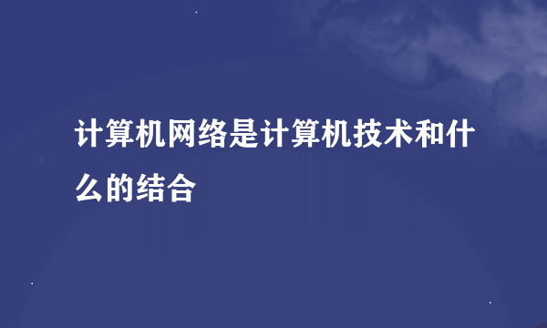 计算机网络是计算机技术和什么的结合