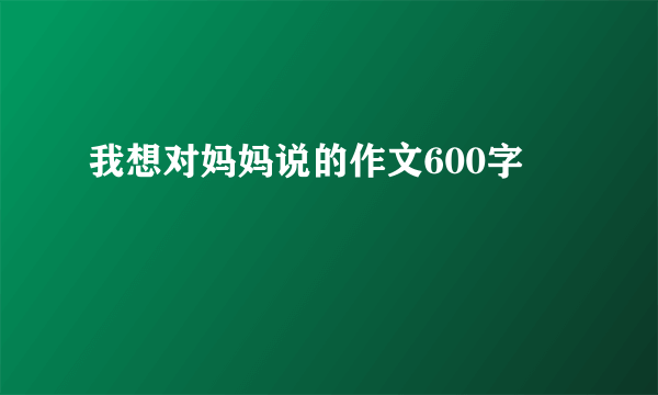 我想对妈妈说的作文600字