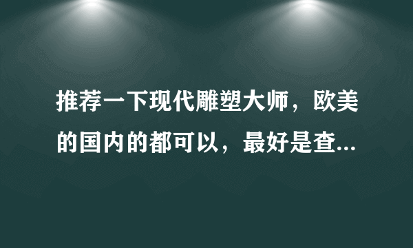 推荐一下现代雕塑大师，欧美的国内的都可以，最好是查得到的，有详细资料就更好了。。。。谢谢啦