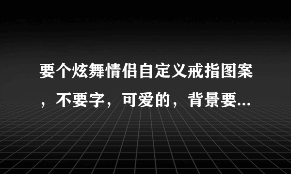 要个炫舞情侣自定义戒指图案，不要字，可爱的，背景要透明啊！！！