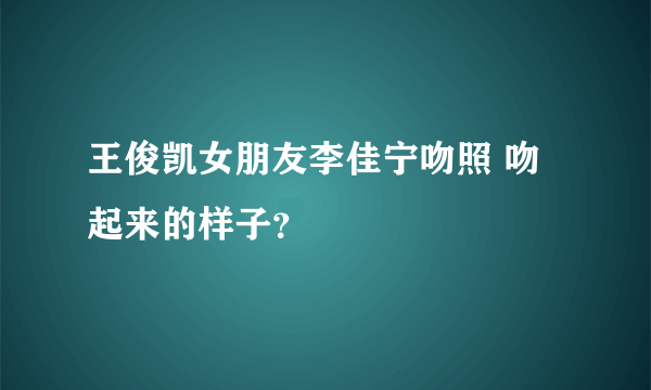 王俊凯女朋友李佳宁吻照 吻起来的样子？