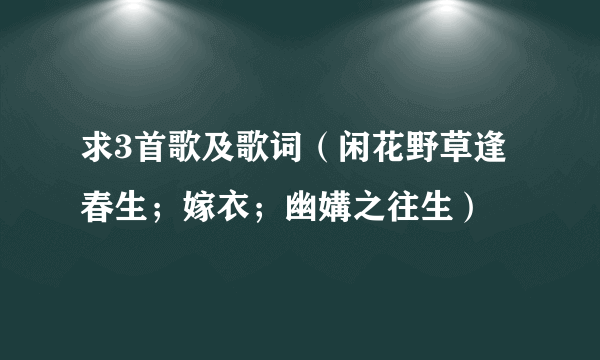 求3首歌及歌词（闲花野草逢春生；嫁衣；幽媾之往生）