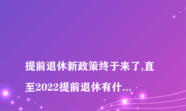 
提前退休新政策终于来了,直至2022提前退休有什么好处

