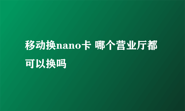 移动换nano卡 哪个营业厅都可以换吗