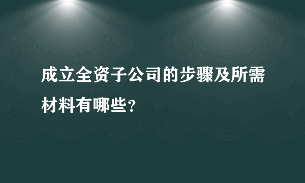 成立全资子公司的步骤及所需材料有哪些？