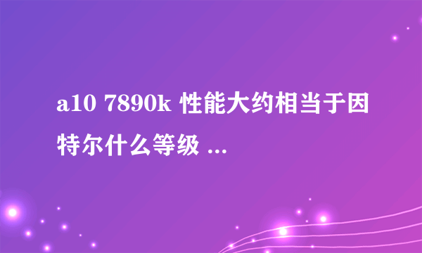 a10 7890k 性能大约相当于因特尔什么等级 搭配的核显相当于什么独显