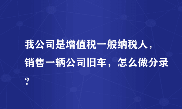 我公司是增值税一般纳税人，销售一辆公司旧车，怎么做分录？