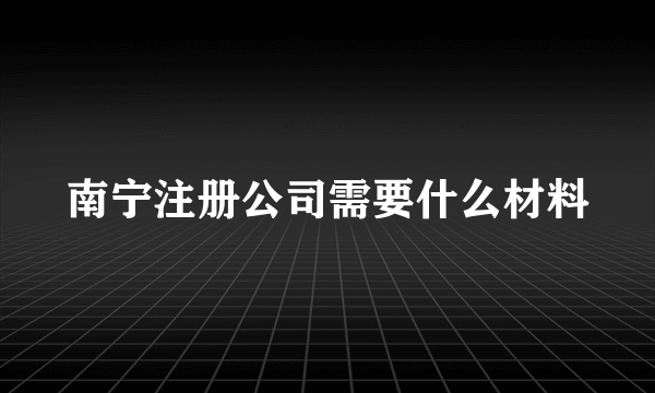 南宁注册公司需要什么材料