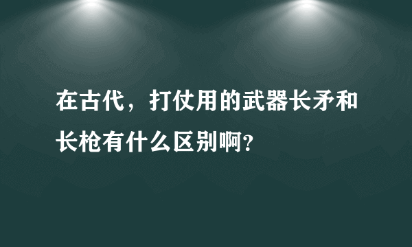 在古代，打仗用的武器长矛和长枪有什么区别啊？