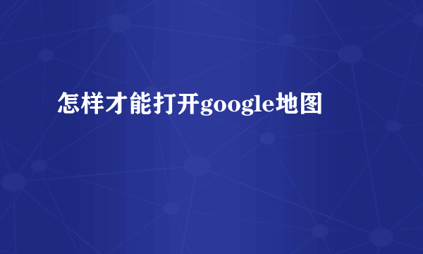 怎样才能打开google地图