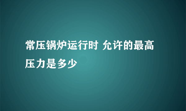 常压锅炉运行时 允许的最高压力是多少