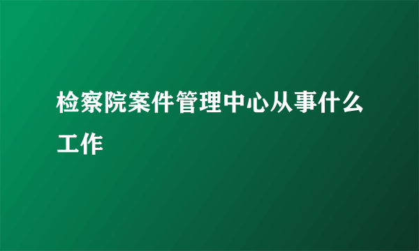 检察院案件管理中心从事什么工作