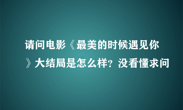 请问电影《最美的时候遇见你》大结局是怎么样？没看懂求问