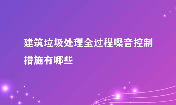 建筑垃圾处理全过程噪音控制措施有哪些