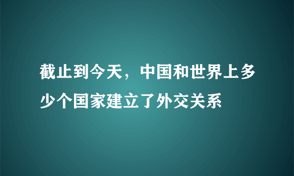 截止到今天，中国和世界上多少个国家建立了外交关系