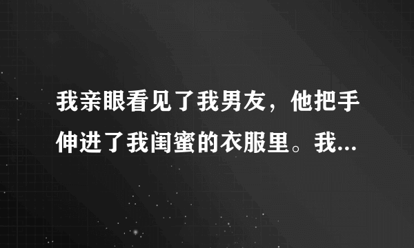 我亲眼看见了我男友，他把手伸进了我闺蜜的衣服里。我闺蜜竟然没反抗！他还对我闺蜜说，他爱她。可在我面