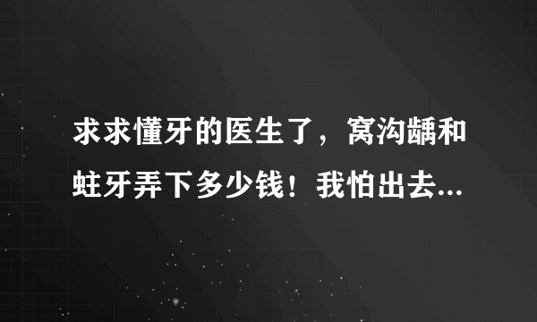 求求懂牙的医生了，窝沟龋和蛀牙弄下多少钱！我怕出去被坑家里没什么钱。窝沟龋先洗再补多少钱我是四颗。