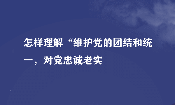 怎样理解“维护党的团结和统一，对党忠诚老实